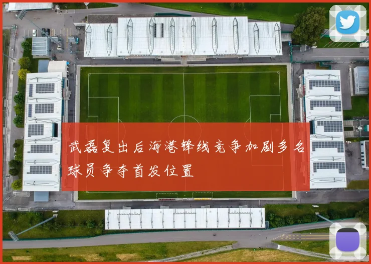 武磊复出后海港锋线竞争加剧多名球员争夺首发位置