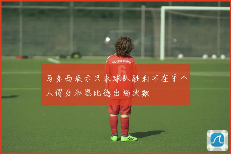 马克西表示只求球队胜利不在乎个人得分和恩比德出场次数