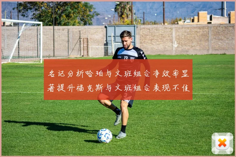 名记分析哈珀与文班组合净效率显著提升福克斯与文班组合表现不佳差距明显