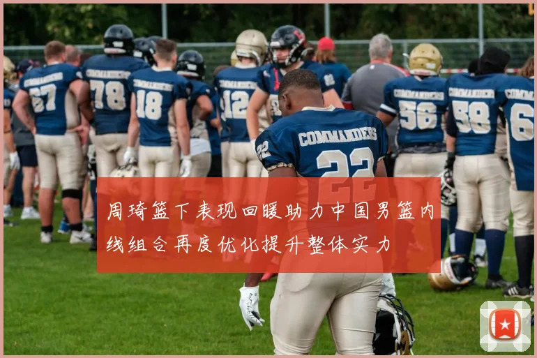 周琦篮下表现回暖助力中国男篮内线组合再度优化提升整体实力