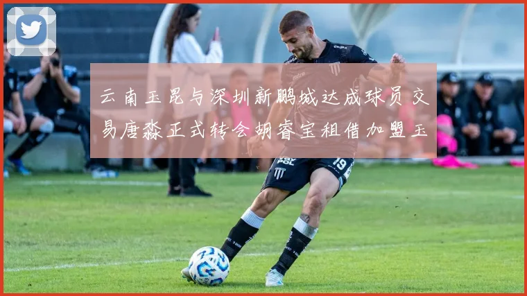 云南玉昆与深圳新鹏城达成球员交易唐淼正式转会胡睿宝租借加盟玉昆