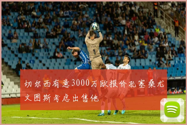 切尔西有意3000万欧报价孔塞桑尤文图斯考虑出售他