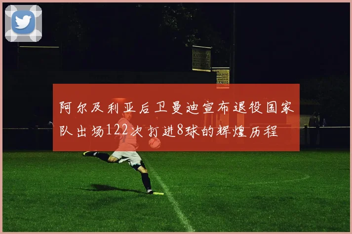 阿尔及利亚后卫曼迪宣布退役国家队出场122次打进8球的辉煌历程