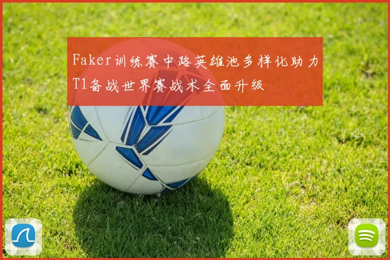 Faker训练赛中路英雄池多样化助力T1备战世界赛战术全面升级