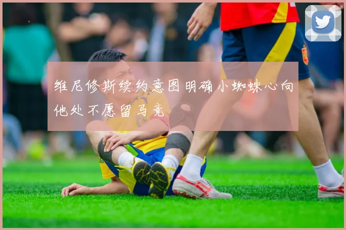 维尼修斯续约意图明确小蜘蛛心向他处不愿留马竞
