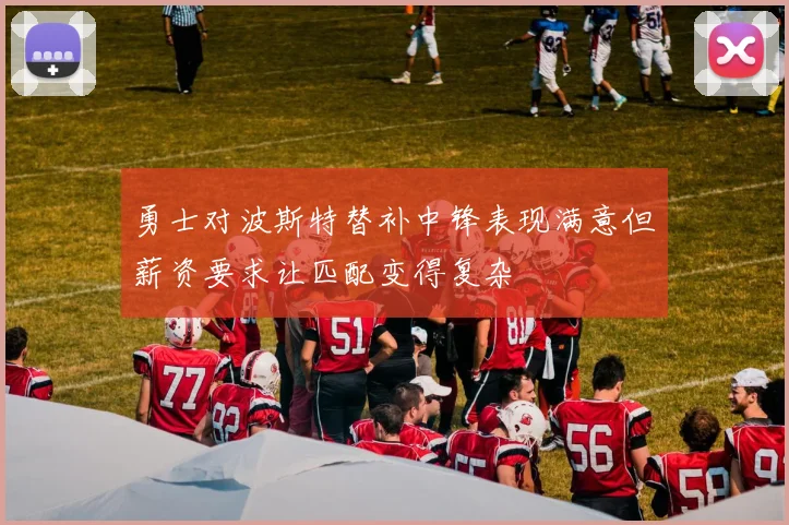 勇士对波斯特替补中锋表现满意但薪资要求让匹配变得复杂
